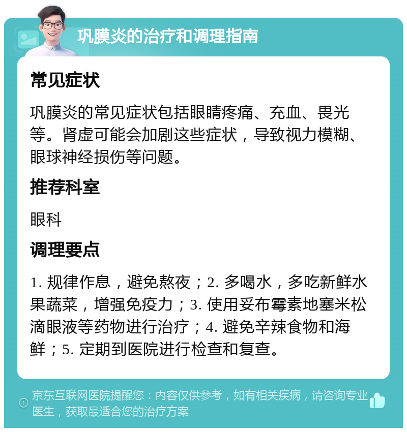 巩膜炎的治疗和调理指南 常见症状 巩膜炎的常见症状包括眼睛疼痛、充血、畏光等。肾虚可能会加剧这些症状，导致视力模糊、眼球神经损伤等问题。 推荐科室 眼科 调理要点 1. 规律作息，避免熬夜；2. 多喝水，多吃新鲜水果蔬菜，增强免疫力；3. 使用妥布霉素地塞米松滴眼液等药物进行治疗；4. 避免辛辣食物和海鲜；5. 定期到医院进行检查和复查。