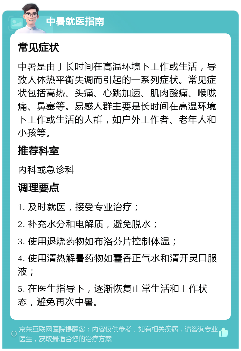 中暑就医指南 常见症状 中暑是由于长时间在高温环境下工作或生活，导致人体热平衡失调而引起的一系列症状。常见症状包括高热、头痛、心跳加速、肌肉酸痛、喉咙痛、鼻塞等。易感人群主要是长时间在高温环境下工作或生活的人群，如户外工作者、老年人和小孩等。 推荐科室 内科或急诊科 调理要点 1. 及时就医，接受专业治疗； 2. 补充水分和电解质，避免脱水； 3. 使用退烧药物如布洛芬片控制体温； 4. 使用清热解暑药物如藿香正气水和清开灵口服液； 5. 在医生指导下，逐渐恢复正常生活和工作状态，避免再次中暑。