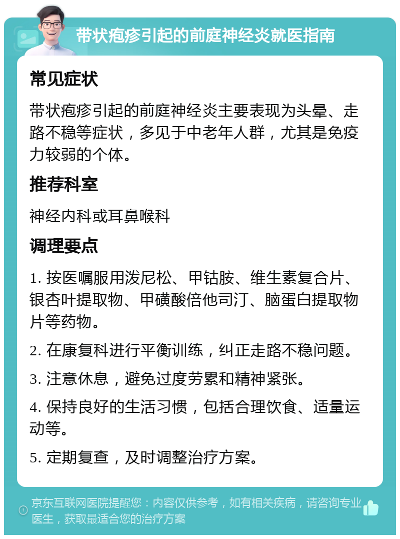 带状疱疹引起的前庭神经炎就医指南 常见症状 带状疱疹引起的前庭神经炎主要表现为头晕、走路不稳等症状，多见于中老年人群，尤其是免疫力较弱的个体。 推荐科室 神经内科或耳鼻喉科 调理要点 1. 按医嘱服用泼尼松、甲钴胺、维生素复合片、银杏叶提取物、甲磺酸倍他司汀、脑蛋白提取物片等药物。 2. 在康复科进行平衡训练，纠正走路不稳问题。 3. 注意休息，避免过度劳累和精神紧张。 4. 保持良好的生活习惯，包括合理饮食、适量运动等。 5. 定期复查，及时调整治疗方案。