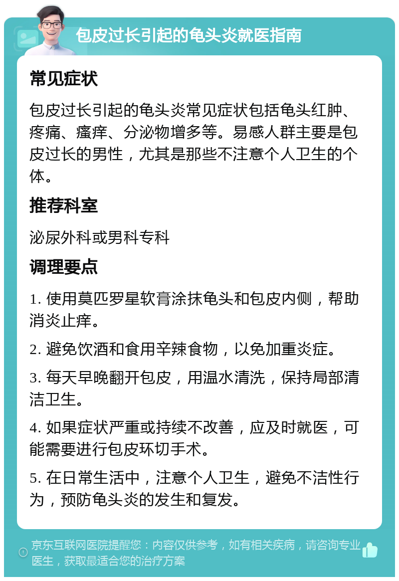 包皮过长引起的龟头炎就医指南 常见症状 包皮过长引起的龟头炎常见症状包括龟头红肿、疼痛、瘙痒、分泌物增多等。易感人群主要是包皮过长的男性，尤其是那些不注意个人卫生的个体。 推荐科室 泌尿外科或男科专科 调理要点 1. 使用莫匹罗星软膏涂抹龟头和包皮内侧，帮助消炎止痒。 2. 避免饮酒和食用辛辣食物，以免加重炎症。 3. 每天早晚翻开包皮，用温水清洗，保持局部清洁卫生。 4. 如果症状严重或持续不改善，应及时就医，可能需要进行包皮环切手术。 5. 在日常生活中，注意个人卫生，避免不洁性行为，预防龟头炎的发生和复发。