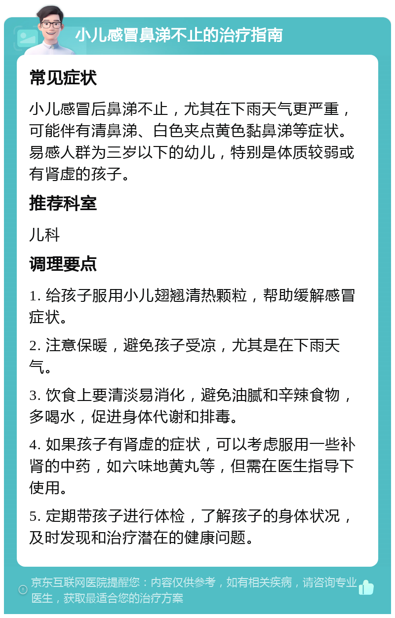 小儿感冒鼻涕不止的治疗指南 常见症状 小儿感冒后鼻涕不止，尤其在下雨天气更严重，可能伴有清鼻涕、白色夹点黄色黏鼻涕等症状。易感人群为三岁以下的幼儿，特别是体质较弱或有肾虚的孩子。 推荐科室 儿科 调理要点 1. 给孩子服用小儿翅翘清热颗粒，帮助缓解感冒症状。 2. 注意保暖，避免孩子受凉，尤其是在下雨天气。 3. 饮食上要清淡易消化，避免油腻和辛辣食物，多喝水，促进身体代谢和排毒。 4. 如果孩子有肾虚的症状，可以考虑服用一些补肾的中药，如六味地黄丸等，但需在医生指导下使用。 5. 定期带孩子进行体检，了解孩子的身体状况，及时发现和治疗潜在的健康问题。