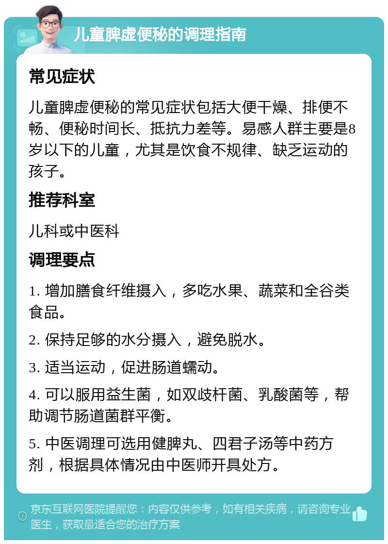 儿童脾虚便秘的调理指南 常见症状 儿童脾虚便秘的常见症状包括大便干燥、排便不畅、便秘时间长、抵抗力差等。易感人群主要是8岁以下的儿童，尤其是饮食不规律、缺乏运动的孩子。 推荐科室 儿科或中医科 调理要点 1. 增加膳食纤维摄入，多吃水果、蔬菜和全谷类食品。 2. 保持足够的水分摄入，避免脱水。 3. 适当运动，促进肠道蠕动。 4. 可以服用益生菌，如双歧杆菌、乳酸菌等，帮助调节肠道菌群平衡。 5. 中医调理可选用健脾丸、四君子汤等中药方剂，根据具体情况由中医师开具处方。