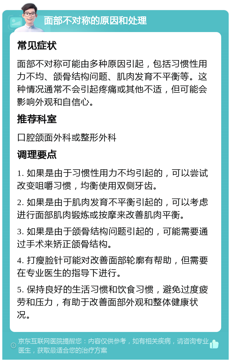 面部不对称的原因和处理 常见症状 面部不对称可能由多种原因引起，包括习惯性用力不均、颌骨结构问题、肌肉发育不平衡等。这种情况通常不会引起疼痛或其他不适，但可能会影响外观和自信心。 推荐科室 口腔颌面外科或整形外科 调理要点 1. 如果是由于习惯性用力不均引起的，可以尝试改变咀嚼习惯，均衡使用双侧牙齿。 2. 如果是由于肌肉发育不平衡引起的，可以考虑进行面部肌肉锻炼或按摩来改善肌肉平衡。 3. 如果是由于颌骨结构问题引起的，可能需要通过手术来矫正颌骨结构。 4. 打瘦脸针可能对改善面部轮廓有帮助，但需要在专业医生的指导下进行。 5. 保持良好的生活习惯和饮食习惯，避免过度疲劳和压力，有助于改善面部外观和整体健康状况。