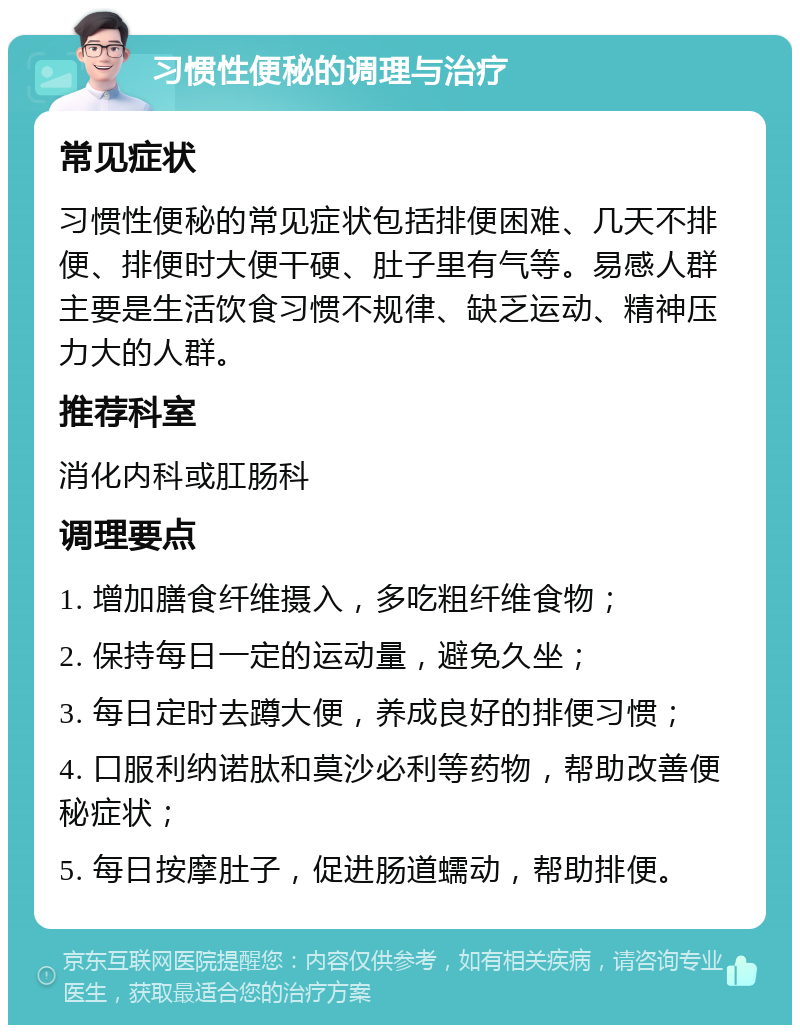 习惯性便秘的调理与治疗 常见症状 习惯性便秘的常见症状包括排便困难、几天不排便、排便时大便干硬、肚子里有气等。易感人群主要是生活饮食习惯不规律、缺乏运动、精神压力大的人群。 推荐科室 消化内科或肛肠科 调理要点 1. 增加膳食纤维摄入，多吃粗纤维食物； 2. 保持每日一定的运动量，避免久坐； 3. 每日定时去蹲大便，养成良好的排便习惯； 4. 口服利纳诺肽和莫沙必利等药物，帮助改善便秘症状； 5. 每日按摩肚子，促进肠道蠕动，帮助排便。