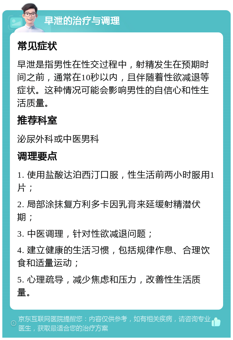 早泄的治疗与调理 常见症状 早泄是指男性在性交过程中，射精发生在预期时间之前，通常在10秒以内，且伴随着性欲减退等症状。这种情况可能会影响男性的自信心和性生活质量。 推荐科室 泌尿外科或中医男科 调理要点 1. 使用盐酸达泊西汀口服，性生活前两小时服用1片； 2. 局部涂抹复方利多卡因乳膏来延缓射精潜伏期； 3. 中医调理，针对性欲减退问题； 4. 建立健康的生活习惯，包括规律作息、合理饮食和适量运动； 5. 心理疏导，减少焦虑和压力，改善性生活质量。