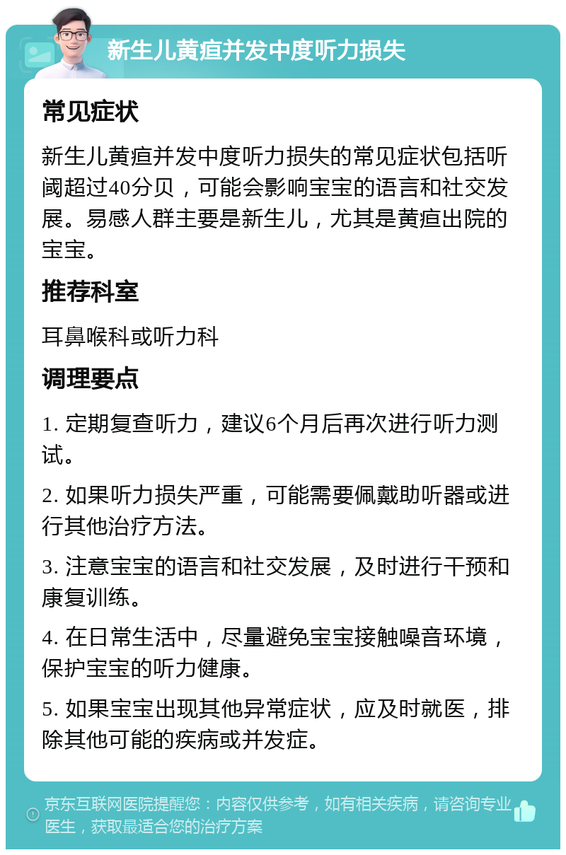 新生儿黄疸并发中度听力损失 常见症状 新生儿黄疸并发中度听力损失的常见症状包括听阈超过40分贝，可能会影响宝宝的语言和社交发展。易感人群主要是新生儿，尤其是黄疸出院的宝宝。 推荐科室 耳鼻喉科或听力科 调理要点 1. 定期复查听力，建议6个月后再次进行听力测试。 2. 如果听力损失严重，可能需要佩戴助听器或进行其他治疗方法。 3. 注意宝宝的语言和社交发展，及时进行干预和康复训练。 4. 在日常生活中，尽量避免宝宝接触噪音环境，保护宝宝的听力健康。 5. 如果宝宝出现其他异常症状，应及时就医，排除其他可能的疾病或并发症。