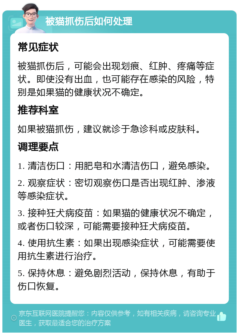 被猫抓伤后如何处理 常见症状 被猫抓伤后，可能会出现划痕、红肿、疼痛等症状。即使没有出血，也可能存在感染的风险，特别是如果猫的健康状况不确定。 推荐科室 如果被猫抓伤，建议就诊于急诊科或皮肤科。 调理要点 1. 清洁伤口：用肥皂和水清洁伤口，避免感染。 2. 观察症状：密切观察伤口是否出现红肿、渗液等感染症状。 3. 接种狂犬病疫苗：如果猫的健康状况不确定，或者伤口较深，可能需要接种狂犬病疫苗。 4. 使用抗生素：如果出现感染症状，可能需要使用抗生素进行治疗。 5. 保持休息：避免剧烈活动，保持休息，有助于伤口恢复。