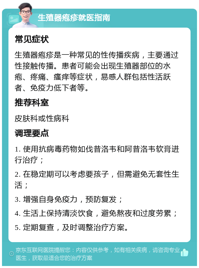 生殖器疱疹就医指南 常见症状 生殖器疱疹是一种常见的性传播疾病，主要通过性接触传播。患者可能会出现生殖器部位的水疱、疼痛、瘙痒等症状，易感人群包括性活跃者、免疫力低下者等。 推荐科室 皮肤科或性病科 调理要点 1. 使用抗病毒药物如伐昔洛韦和阿昔洛韦软膏进行治疗； 2. 在稳定期可以考虑要孩子，但需避免无套性生活； 3. 增强自身免疫力，预防复发； 4. 生活上保持清淡饮食，避免熬夜和过度劳累； 5. 定期复查，及时调整治疗方案。