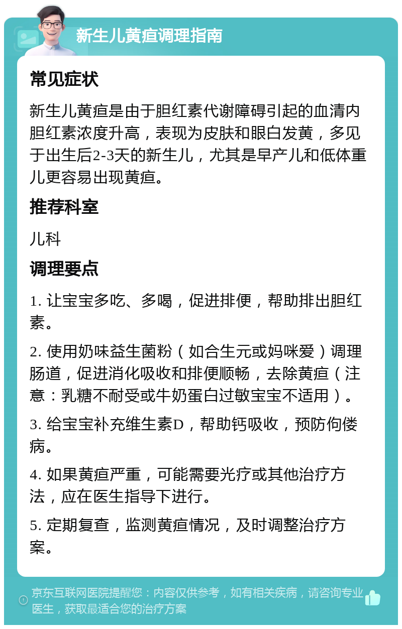 新生儿黄疸调理指南 常见症状 新生儿黄疸是由于胆红素代谢障碍引起的血清内胆红素浓度升高，表现为皮肤和眼白发黄，多见于出生后2-3天的新生儿，尤其是早产儿和低体重儿更容易出现黄疸。 推荐科室 儿科 调理要点 1. 让宝宝多吃、多喝，促进排便，帮助排出胆红素。 2. 使用奶味益生菌粉（如合生元或妈咪爱）调理肠道，促进消化吸收和排便顺畅，去除黄疸（注意：乳糖不耐受或牛奶蛋白过敏宝宝不适用）。 3. 给宝宝补充维生素D，帮助钙吸收，预防佝偻病。 4. 如果黄疸严重，可能需要光疗或其他治疗方法，应在医生指导下进行。 5. 定期复查，监测黄疸情况，及时调整治疗方案。