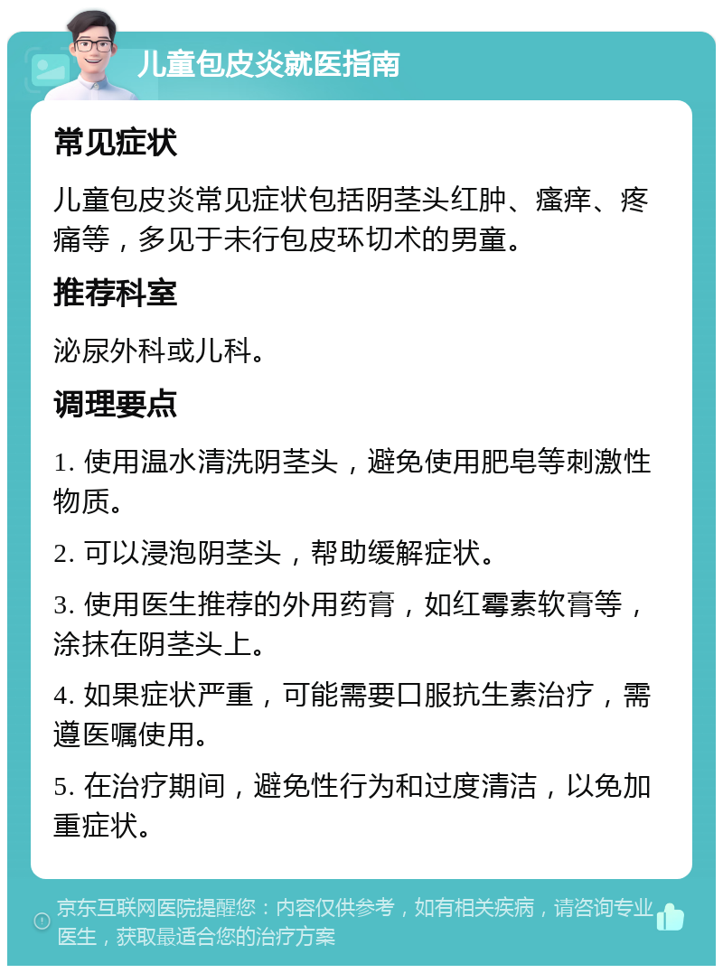 儿童包皮炎就医指南 常见症状 儿童包皮炎常见症状包括阴茎头红肿、瘙痒、疼痛等，多见于未行包皮环切术的男童。 推荐科室 泌尿外科或儿科。 调理要点 1. 使用温水清洗阴茎头，避免使用肥皂等刺激性物质。 2. 可以浸泡阴茎头，帮助缓解症状。 3. 使用医生推荐的外用药膏，如红霉素软膏等，涂抹在阴茎头上。 4. 如果症状严重，可能需要口服抗生素治疗，需遵医嘱使用。 5. 在治疗期间，避免性行为和过度清洁，以免加重症状。