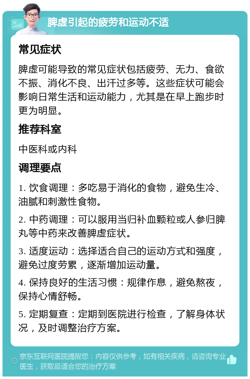 脾虚引起的疲劳和运动不适 常见症状 脾虚可能导致的常见症状包括疲劳、无力、食欲不振、消化不良、出汗过多等。这些症状可能会影响日常生活和运动能力，尤其是在早上跑步时更为明显。 推荐科室 中医科或内科 调理要点 1. 饮食调理：多吃易于消化的食物，避免生冷、油腻和刺激性食物。 2. 中药调理：可以服用当归补血颗粒或人参归脾丸等中药来改善脾虚症状。 3. 适度运动：选择适合自己的运动方式和强度，避免过度劳累，逐渐增加运动量。 4. 保持良好的生活习惯：规律作息，避免熬夜，保持心情舒畅。 5. 定期复查：定期到医院进行检查，了解身体状况，及时调整治疗方案。