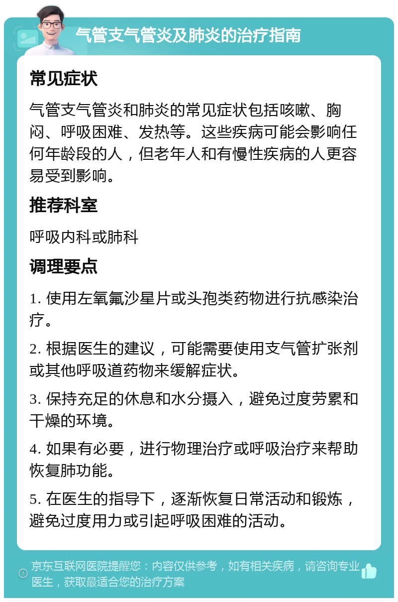 气管支气管炎及肺炎的治疗指南 常见症状 气管支气管炎和肺炎的常见症状包括咳嗽、胸闷、呼吸困难、发热等。这些疾病可能会影响任何年龄段的人，但老年人和有慢性疾病的人更容易受到影响。 推荐科室 呼吸内科或肺科 调理要点 1. 使用左氧氟沙星片或头孢类药物进行抗感染治疗。 2. 根据医生的建议，可能需要使用支气管扩张剂或其他呼吸道药物来缓解症状。 3. 保持充足的休息和水分摄入，避免过度劳累和干燥的环境。 4. 如果有必要，进行物理治疗或呼吸治疗来帮助恢复肺功能。 5. 在医生的指导下，逐渐恢复日常活动和锻炼，避免过度用力或引起呼吸困难的活动。