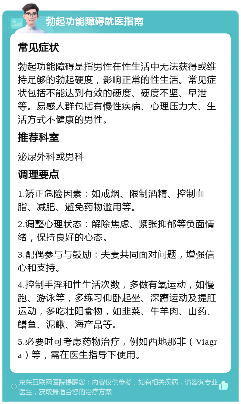 勃起功能障碍就医指南 常见症状 勃起功能障碍是指男性在性生活中无法获得或维持足够的勃起硬度，影响正常的性生活。常见症状包括不能达到有效的硬度、硬度不坚、早泄等。易感人群包括有慢性疾病、心理压力大、生活方式不健康的男性。 推荐科室 泌尿外科或男科 调理要点 1.矫正危险因素：如戒烟、限制酒精、控制血脂、减肥、避免药物滥用等。 2.调整心理状态：解除焦虑、紧张抑郁等负面情绪，保持良好的心态。 3.配偶参与与鼓励：夫妻共同面对问题，增强信心和支持。 4.控制手淫和性生活次数，多做有氧运动，如慢跑、游泳等，多练习仰卧起坐、深蹲运动及提肛运动，多吃壮阳食物，如韭菜、牛羊肉、山药、鳝鱼、泥鳅、海产品等。 5.必要时可考虑药物治疗，例如西地那非（Viagra）等，需在医生指导下使用。