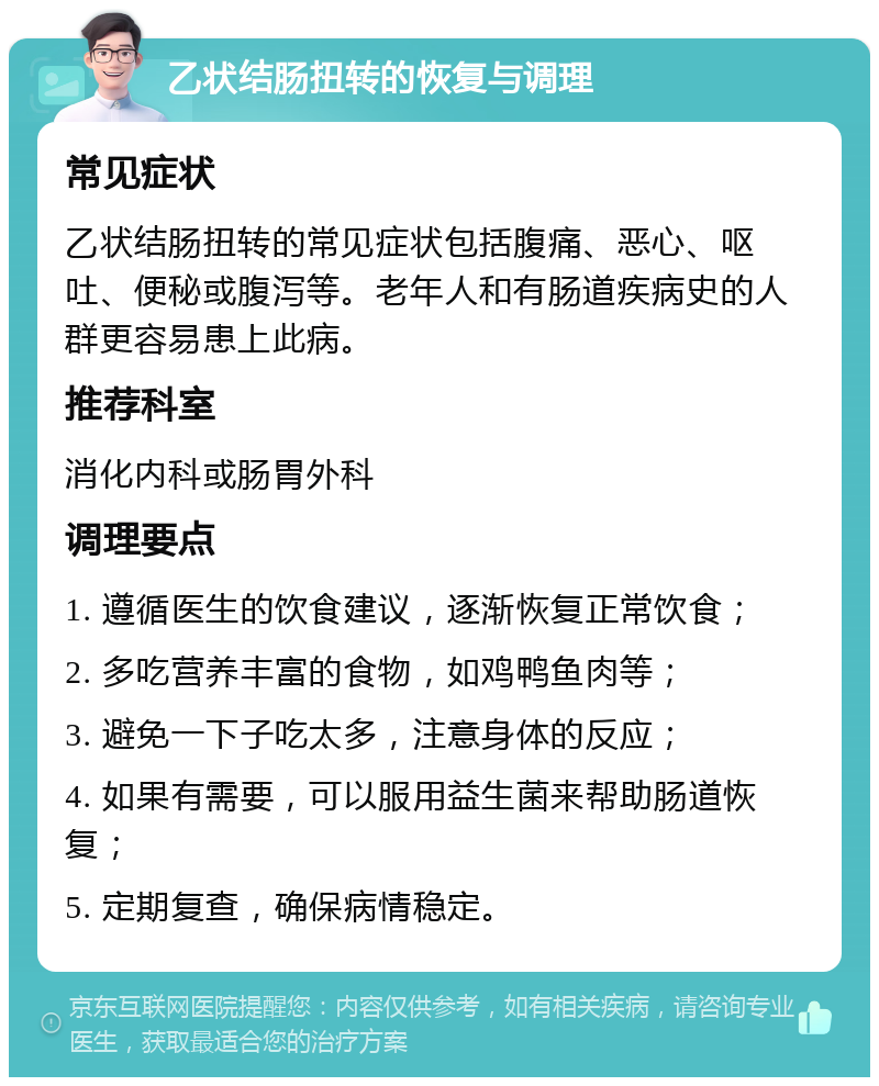 乙状结肠扭转的恢复与调理 常见症状 乙状结肠扭转的常见症状包括腹痛、恶心、呕吐、便秘或腹泻等。老年人和有肠道疾病史的人群更容易患上此病。 推荐科室 消化内科或肠胃外科 调理要点 1. 遵循医生的饮食建议，逐渐恢复正常饮食； 2. 多吃营养丰富的食物，如鸡鸭鱼肉等； 3. 避免一下子吃太多，注意身体的反应； 4. 如果有需要，可以服用益生菌来帮助肠道恢复； 5. 定期复查，确保病情稳定。