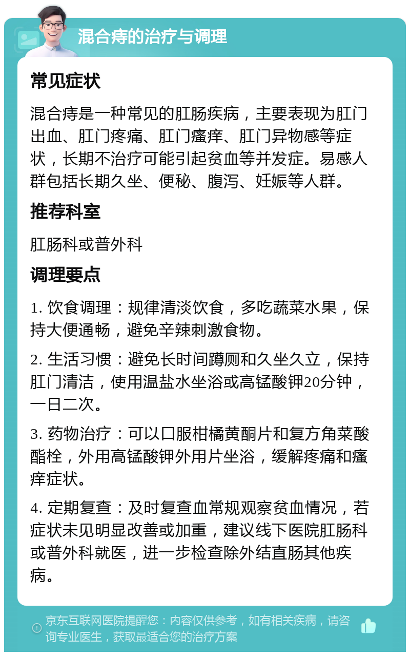 混合痔的治疗与调理 常见症状 混合痔是一种常见的肛肠疾病，主要表现为肛门出血、肛门疼痛、肛门瘙痒、肛门异物感等症状，长期不治疗可能引起贫血等并发症。易感人群包括长期久坐、便秘、腹泻、妊娠等人群。 推荐科室 肛肠科或普外科 调理要点 1. 饮食调理：规律清淡饮食，多吃蔬菜水果，保持大便通畅，避免辛辣刺激食物。 2. 生活习惯：避免长时间蹲厕和久坐久立，保持肛门清洁，使用温盐水坐浴或高锰酸钾20分钟，一日二次。 3. 药物治疗：可以口服柑橘黄酮片和复方角菜酸酯栓，外用高锰酸钾外用片坐浴，缓解疼痛和瘙痒症状。 4. 定期复查：及时复查血常规观察贫血情况，若症状未见明显改善或加重，建议线下医院肛肠科或普外科就医，进一步检查除外结直肠其他疾病。