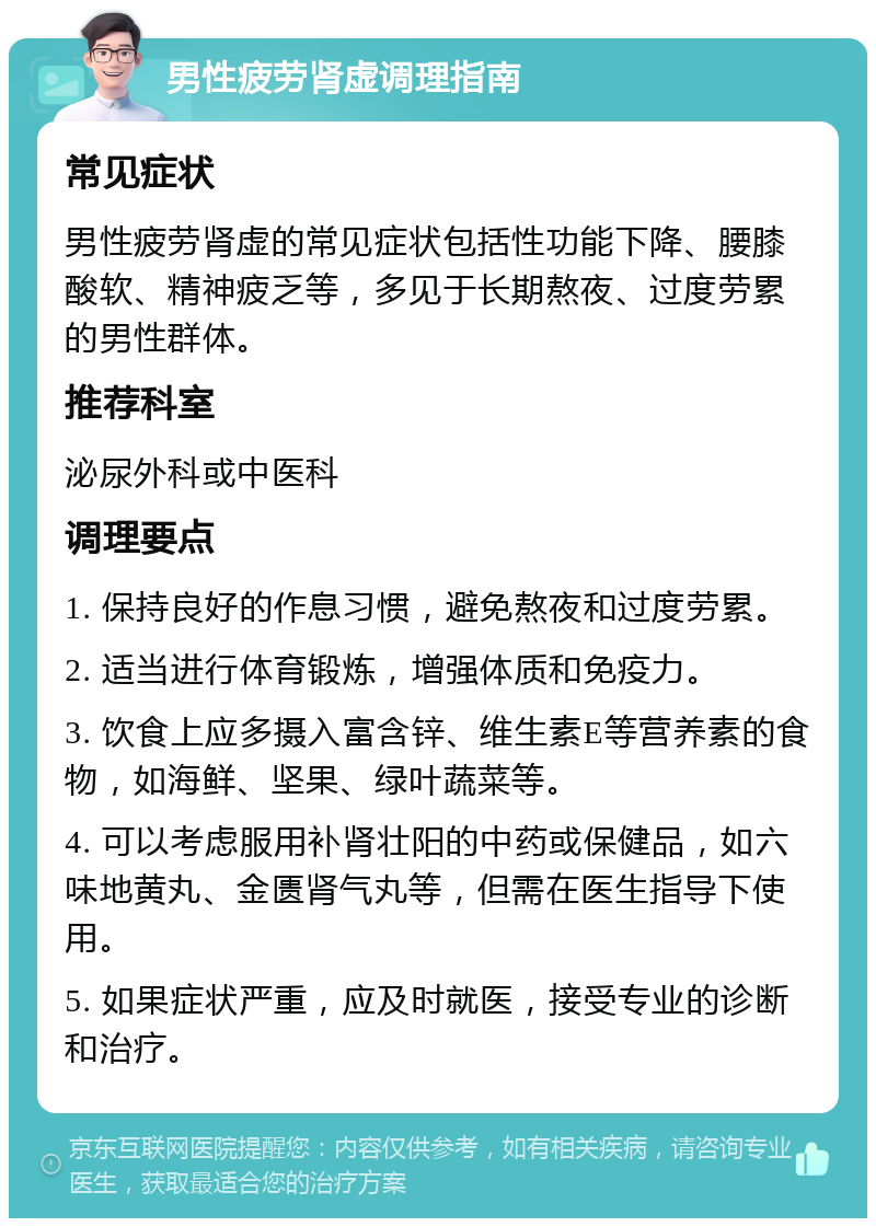 男性疲劳肾虚调理指南 常见症状 男性疲劳肾虚的常见症状包括性功能下降、腰膝酸软、精神疲乏等，多见于长期熬夜、过度劳累的男性群体。 推荐科室 泌尿外科或中医科 调理要点 1. 保持良好的作息习惯，避免熬夜和过度劳累。 2. 适当进行体育锻炼，增强体质和免疫力。 3. 饮食上应多摄入富含锌、维生素E等营养素的食物，如海鲜、坚果、绿叶蔬菜等。 4. 可以考虑服用补肾壮阳的中药或保健品，如六味地黄丸、金匮肾气丸等，但需在医生指导下使用。 5. 如果症状严重，应及时就医，接受专业的诊断和治疗。