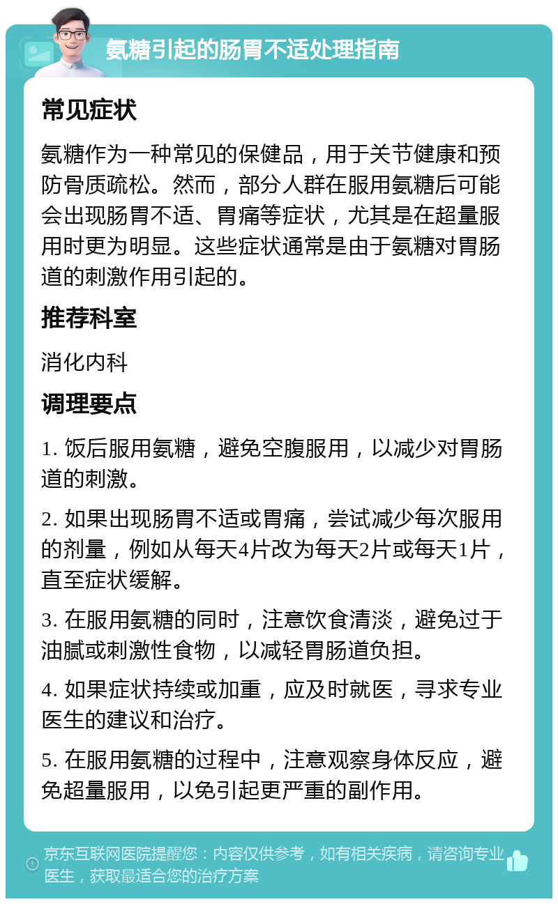 氨糖引起的肠胃不适处理指南 常见症状 氨糖作为一种常见的保健品，用于关节健康和预防骨质疏松。然而，部分人群在服用氨糖后可能会出现肠胃不适、胃痛等症状，尤其是在超量服用时更为明显。这些症状通常是由于氨糖对胃肠道的刺激作用引起的。 推荐科室 消化内科 调理要点 1. 饭后服用氨糖，避免空腹服用，以减少对胃肠道的刺激。 2. 如果出现肠胃不适或胃痛，尝试减少每次服用的剂量，例如从每天4片改为每天2片或每天1片，直至症状缓解。 3. 在服用氨糖的同时，注意饮食清淡，避免过于油腻或刺激性食物，以减轻胃肠道负担。 4. 如果症状持续或加重，应及时就医，寻求专业医生的建议和治疗。 5. 在服用氨糖的过程中，注意观察身体反应，避免超量服用，以免引起更严重的副作用。