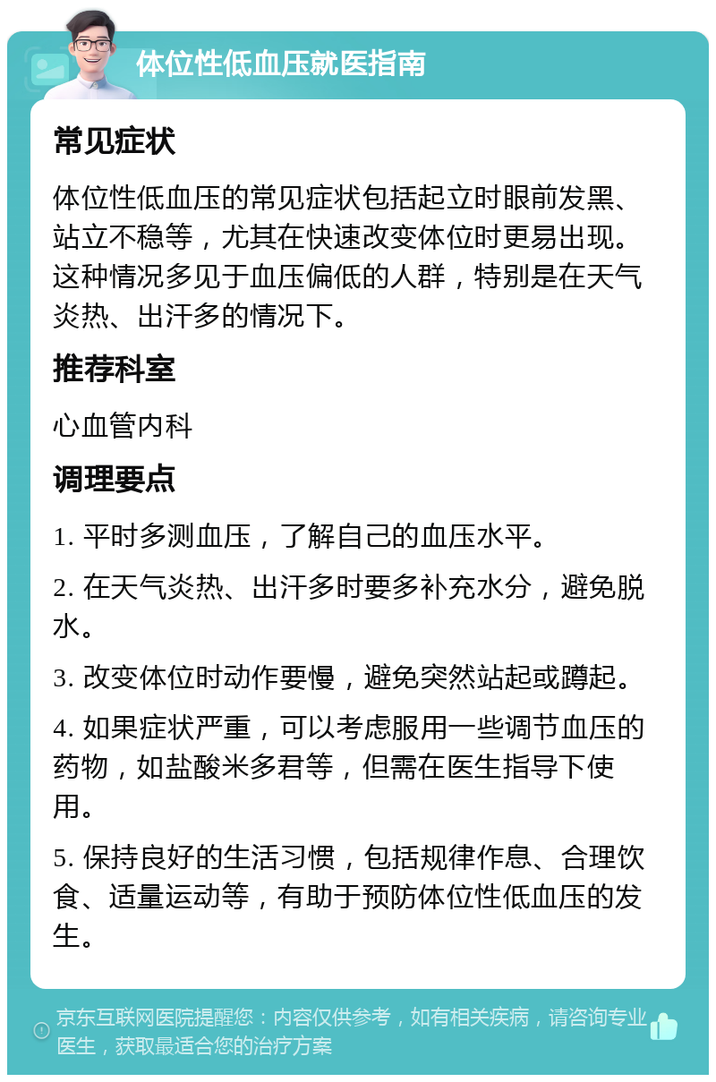 体位性低血压就医指南 常见症状 体位性低血压的常见症状包括起立时眼前发黑、站立不稳等，尤其在快速改变体位时更易出现。这种情况多见于血压偏低的人群，特别是在天气炎热、出汗多的情况下。 推荐科室 心血管内科 调理要点 1. 平时多测血压，了解自己的血压水平。 2. 在天气炎热、出汗多时要多补充水分，避免脱水。 3. 改变体位时动作要慢，避免突然站起或蹲起。 4. 如果症状严重，可以考虑服用一些调节血压的药物，如盐酸米多君等，但需在医生指导下使用。 5. 保持良好的生活习惯，包括规律作息、合理饮食、适量运动等，有助于预防体位性低血压的发生。