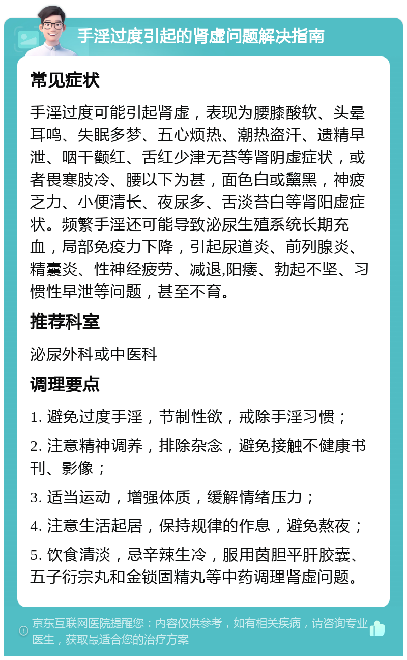 手淫过度引起的肾虚问题解决指南 常见症状 手淫过度可能引起肾虚，表现为腰膝酸软、头晕耳鸣、失眠多梦、五心烦热、潮热盗汗、遗精早泄、咽干颧红、舌红少津无苔等肾阴虚症状，或者畏寒肢冷、腰以下为甚，面色白或黧黑，神疲乏力、小便清长、夜尿多、舌淡苔白等肾阳虚症状。频繁手淫还可能导致泌尿生殖系统长期充血，局部免疫力下降，引起尿道炎、前列腺炎、精囊炎、性神经疲劳、减退,阳痿、勃起不坚、习惯性早泄等问题，甚至不育。 推荐科室 泌尿外科或中医科 调理要点 1. 避免过度手淫，节制性欲，戒除手淫习惯； 2. 注意精神调养，排除杂念，避免接触不健康书刊、影像； 3. 适当运动，增强体质，缓解情绪压力； 4. 注意生活起居，保持规律的作息，避免熬夜； 5. 饮食清淡，忌辛辣生冷，服用茵胆平肝胶囊、五子衍宗丸和金锁固精丸等中药调理肾虚问题。