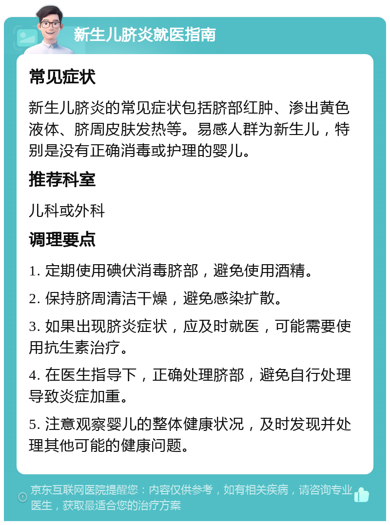 新生儿脐炎就医指南 常见症状 新生儿脐炎的常见症状包括脐部红肿、渗出黄色液体、脐周皮肤发热等。易感人群为新生儿，特别是没有正确消毒或护理的婴儿。 推荐科室 儿科或外科 调理要点 1. 定期使用碘伏消毒脐部，避免使用酒精。 2. 保持脐周清洁干燥，避免感染扩散。 3. 如果出现脐炎症状，应及时就医，可能需要使用抗生素治疗。 4. 在医生指导下，正确处理脐部，避免自行处理导致炎症加重。 5. 注意观察婴儿的整体健康状况，及时发现并处理其他可能的健康问题。