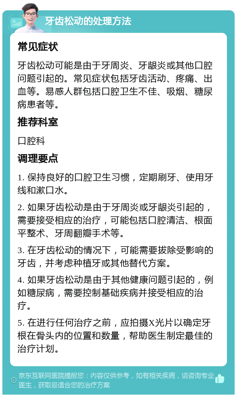 牙齿松动的处理方法 常见症状 牙齿松动可能是由于牙周炎、牙龈炎或其他口腔问题引起的。常见症状包括牙齿活动、疼痛、出血等。易感人群包括口腔卫生不佳、吸烟、糖尿病患者等。 推荐科室 口腔科 调理要点 1. 保持良好的口腔卫生习惯，定期刷牙、使用牙线和漱口水。 2. 如果牙齿松动是由于牙周炎或牙龈炎引起的，需要接受相应的治疗，可能包括口腔清洁、根面平整术、牙周翻瓣手术等。 3. 在牙齿松动的情况下，可能需要拔除受影响的牙齿，并考虑种植牙或其他替代方案。 4. 如果牙齿松动是由于其他健康问题引起的，例如糖尿病，需要控制基础疾病并接受相应的治疗。 5. 在进行任何治疗之前，应拍摄X光片以确定牙根在骨头内的位置和数量，帮助医生制定最佳的治疗计划。