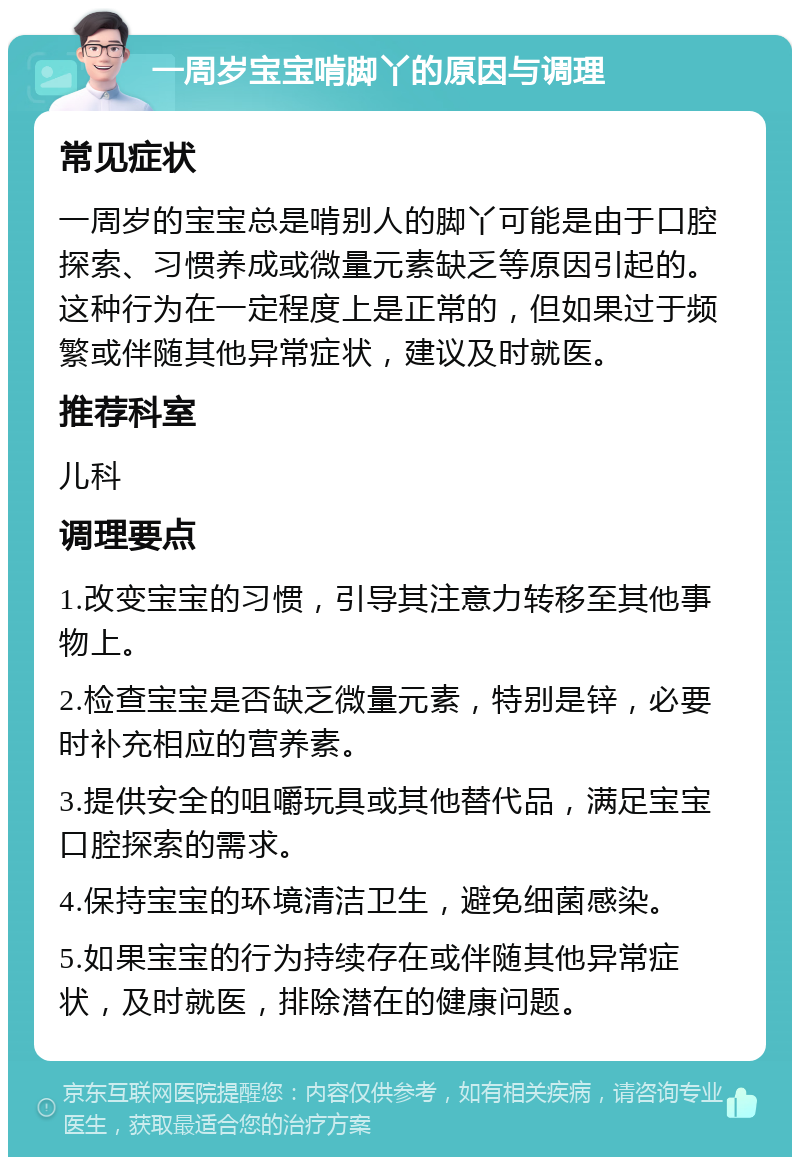 一周岁宝宝啃脚丫的原因与调理 常见症状 一周岁的宝宝总是啃别人的脚丫可能是由于口腔探索、习惯养成或微量元素缺乏等原因引起的。这种行为在一定程度上是正常的，但如果过于频繁或伴随其他异常症状，建议及时就医。 推荐科室 儿科 调理要点 1.改变宝宝的习惯，引导其注意力转移至其他事物上。 2.检查宝宝是否缺乏微量元素，特别是锌，必要时补充相应的营养素。 3.提供安全的咀嚼玩具或其他替代品，满足宝宝口腔探索的需求。 4.保持宝宝的环境清洁卫生，避免细菌感染。 5.如果宝宝的行为持续存在或伴随其他异常症状，及时就医，排除潜在的健康问题。