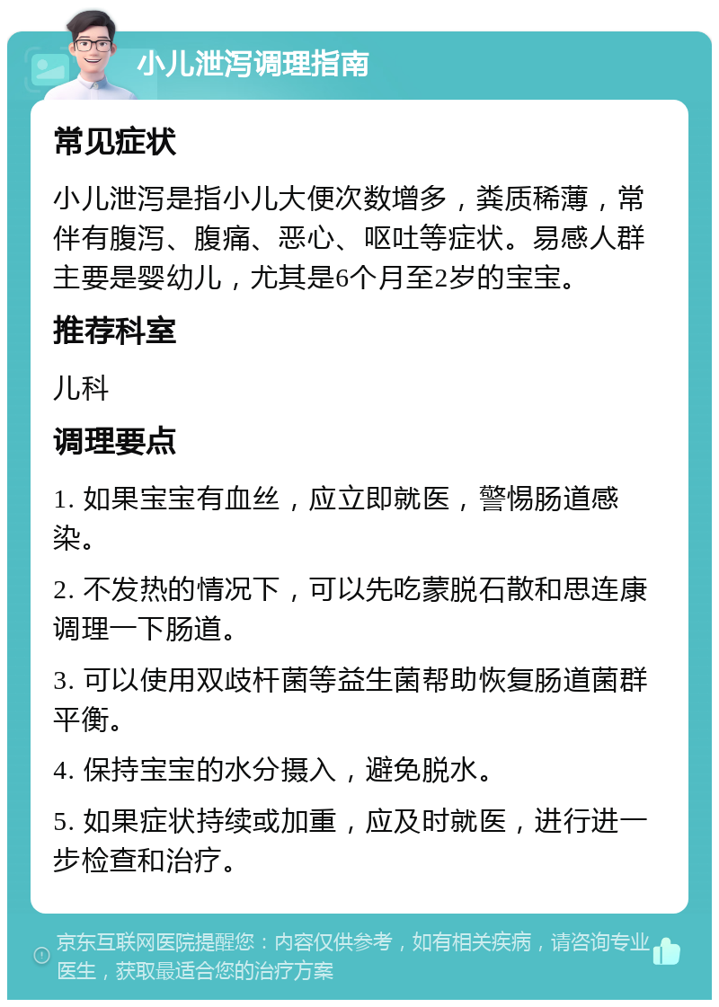 小儿泄泻调理指南 常见症状 小儿泄泻是指小儿大便次数增多，粪质稀薄，常伴有腹泻、腹痛、恶心、呕吐等症状。易感人群主要是婴幼儿，尤其是6个月至2岁的宝宝。 推荐科室 儿科 调理要点 1. 如果宝宝有血丝，应立即就医，警惕肠道感染。 2. 不发热的情况下，可以先吃蒙脱石散和思连康调理一下肠道。 3. 可以使用双歧杆菌等益生菌帮助恢复肠道菌群平衡。 4. 保持宝宝的水分摄入，避免脱水。 5. 如果症状持续或加重，应及时就医，进行进一步检查和治疗。