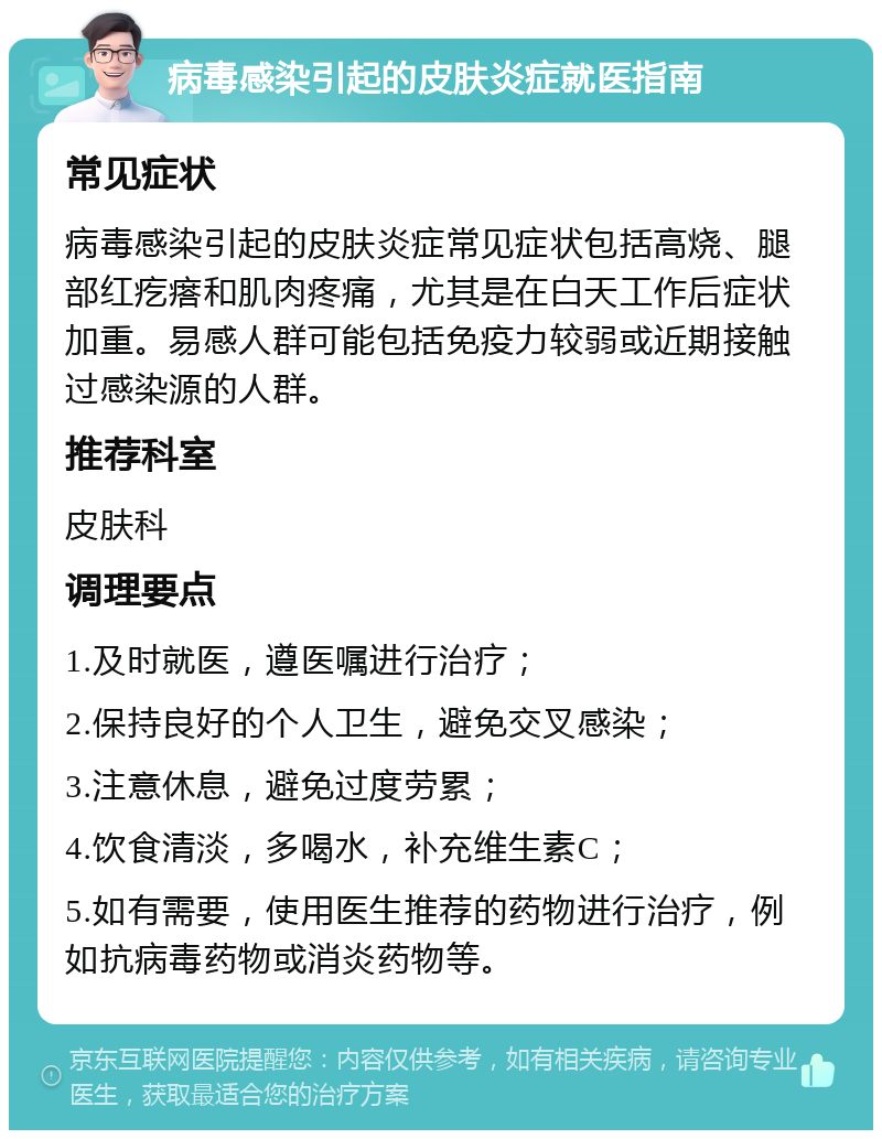 病毒感染引起的皮肤炎症就医指南 常见症状 病毒感染引起的皮肤炎症常见症状包括高烧、腿部红疙瘩和肌肉疼痛，尤其是在白天工作后症状加重。易感人群可能包括免疫力较弱或近期接触过感染源的人群。 推荐科室 皮肤科 调理要点 1.及时就医，遵医嘱进行治疗； 2.保持良好的个人卫生，避免交叉感染； 3.注意休息，避免过度劳累； 4.饮食清淡，多喝水，补充维生素C； 5.如有需要，使用医生推荐的药物进行治疗，例如抗病毒药物或消炎药物等。