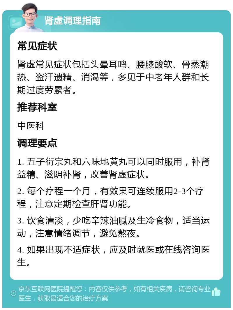 肾虚调理指南 常见症状 肾虚常见症状包括头晕耳鸣、腰膝酸软、骨蒸潮热、盗汗遗精、消渴等，多见于中老年人群和长期过度劳累者。 推荐科室 中医科 调理要点 1. 五子衍宗丸和六味地黄丸可以同时服用，补肾益精、滋阴补肾，改善肾虚症状。 2. 每个疗程一个月，有效果可连续服用2-3个疗程，注意定期检查肝肾功能。 3. 饮食清淡，少吃辛辣油腻及生冷食物，适当运动，注意情绪调节，避免熬夜。 4. 如果出现不适症状，应及时就医或在线咨询医生。