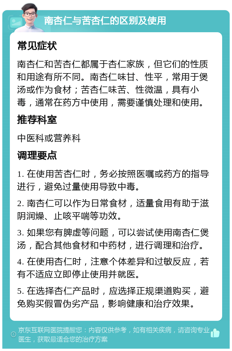 南杏仁与苦杏仁的区别及使用 常见症状 南杏仁和苦杏仁都属于杏仁家族，但它们的性质和用途有所不同。南杏仁味甘、性平，常用于煲汤或作为食材；苦杏仁味苦、性微温，具有小毒，通常在药方中使用，需要谨慎处理和使用。 推荐科室 中医科或营养科 调理要点 1. 在使用苦杏仁时，务必按照医嘱或药方的指导进行，避免过量使用导致中毒。 2. 南杏仁可以作为日常食材，适量食用有助于滋阴润燥、止咳平喘等功效。 3. 如果您有脾虚等问题，可以尝试使用南杏仁煲汤，配合其他食材和中药材，进行调理和治疗。 4. 在使用杏仁时，注意个体差异和过敏反应，若有不适应立即停止使用并就医。 5. 在选择杏仁产品时，应选择正规渠道购买，避免购买假冒伪劣产品，影响健康和治疗效果。