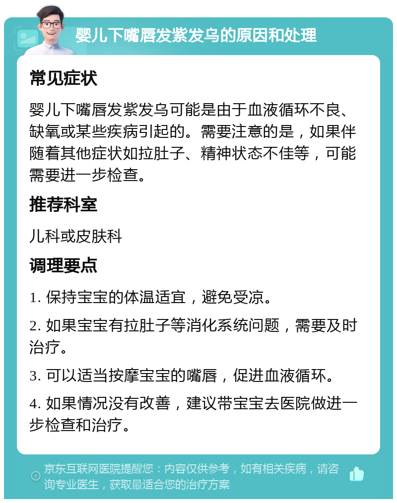 婴儿下嘴唇发紫发乌的原因和处理 常见症状 婴儿下嘴唇发紫发乌可能是由于血液循环不良、缺氧或某些疾病引起的。需要注意的是，如果伴随着其他症状如拉肚子、精神状态不佳等，可能需要进一步检查。 推荐科室 儿科或皮肤科 调理要点 1. 保持宝宝的体温适宜，避免受凉。 2. 如果宝宝有拉肚子等消化系统问题，需要及时治疗。 3. 可以适当按摩宝宝的嘴唇，促进血液循环。 4. 如果情况没有改善，建议带宝宝去医院做进一步检查和治疗。