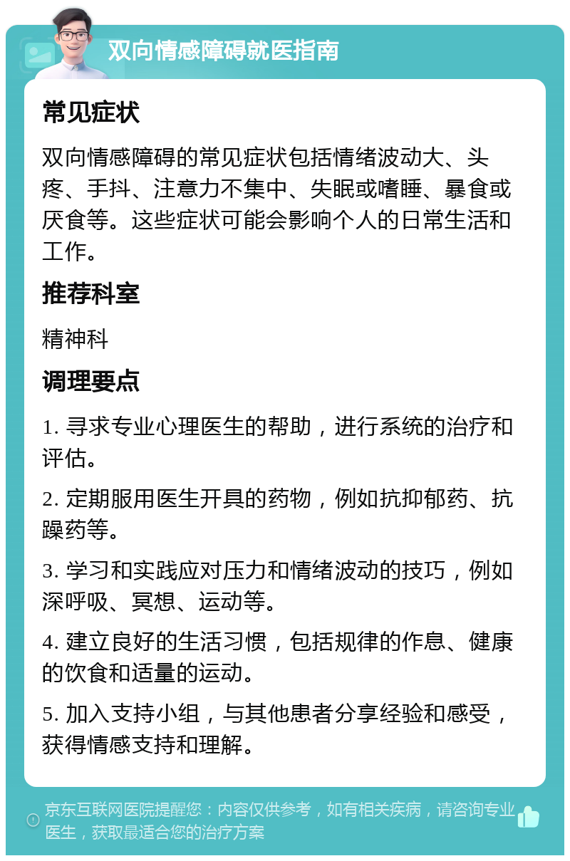 双向情感障碍就医指南 常见症状 双向情感障碍的常见症状包括情绪波动大、头疼、手抖、注意力不集中、失眠或嗜睡、暴食或厌食等。这些症状可能会影响个人的日常生活和工作。 推荐科室 精神科 调理要点 1. 寻求专业心理医生的帮助，进行系统的治疗和评估。 2. 定期服用医生开具的药物，例如抗抑郁药、抗躁药等。 3. 学习和实践应对压力和情绪波动的技巧，例如深呼吸、冥想、运动等。 4. 建立良好的生活习惯，包括规律的作息、健康的饮食和适量的运动。 5. 加入支持小组，与其他患者分享经验和感受，获得情感支持和理解。