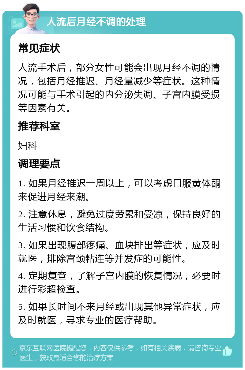 人流后月经不调的处理 常见症状 人流手术后，部分女性可能会出现月经不调的情况，包括月经推迟、月经量减少等症状。这种情况可能与手术引起的内分泌失调、子宫内膜受损等因素有关。 推荐科室 妇科 调理要点 1. 如果月经推迟一周以上，可以考虑口服黄体酮来促进月经来潮。 2. 注意休息，避免过度劳累和受凉，保持良好的生活习惯和饮食结构。 3. 如果出现腹部疼痛、血块排出等症状，应及时就医，排除宫颈粘连等并发症的可能性。 4. 定期复查，了解子宫内膜的恢复情况，必要时进行彩超检查。 5. 如果长时间不来月经或出现其他异常症状，应及时就医，寻求专业的医疗帮助。