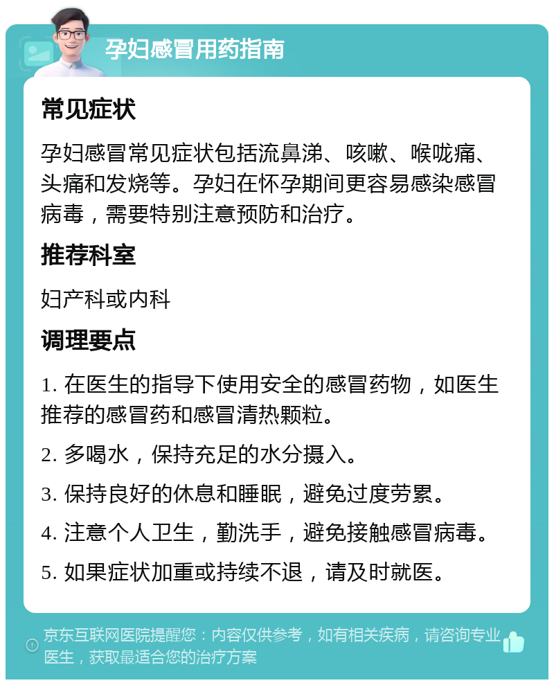 孕妇感冒用药指南 常见症状 孕妇感冒常见症状包括流鼻涕、咳嗽、喉咙痛、头痛和发烧等。孕妇在怀孕期间更容易感染感冒病毒，需要特别注意预防和治疗。 推荐科室 妇产科或内科 调理要点 1. 在医生的指导下使用安全的感冒药物，如医生推荐的感冒药和感冒清热颗粒。 2. 多喝水，保持充足的水分摄入。 3. 保持良好的休息和睡眠，避免过度劳累。 4. 注意个人卫生，勤洗手，避免接触感冒病毒。 5. 如果症状加重或持续不退，请及时就医。