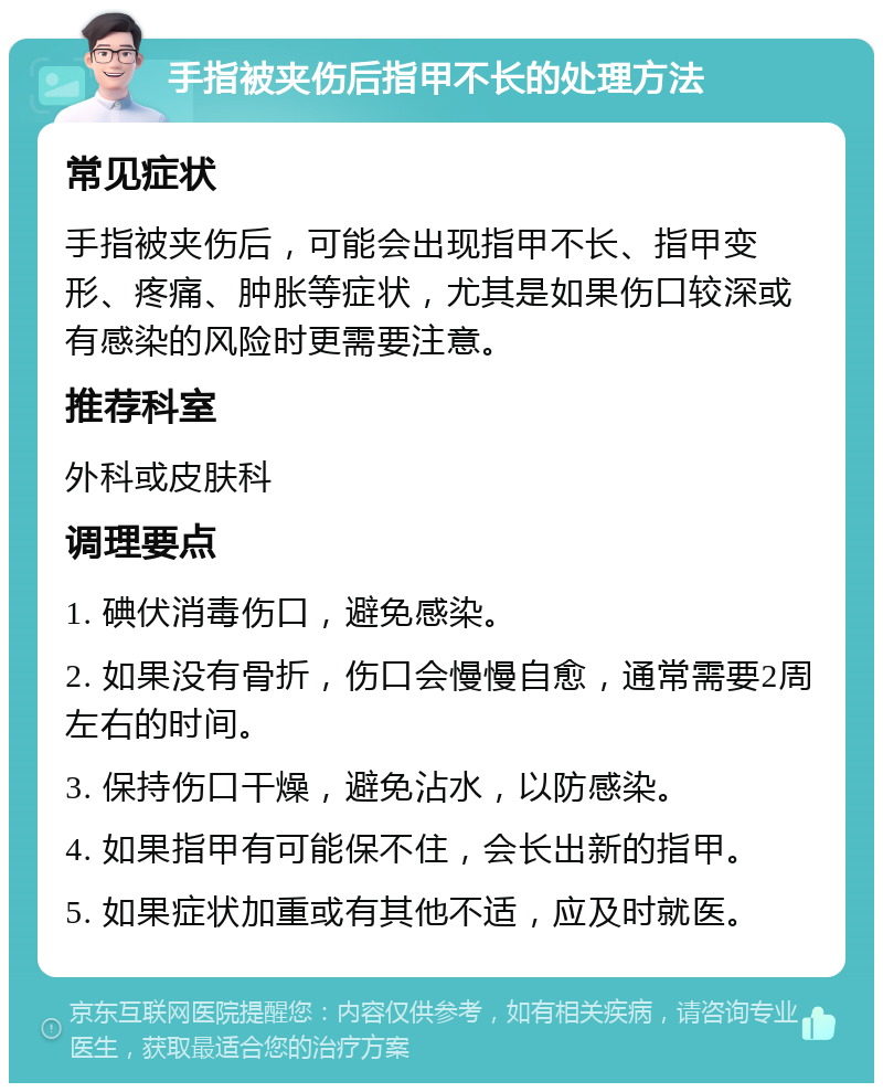 手指被夹伤后指甲不长的处理方法 常见症状 手指被夹伤后，可能会出现指甲不长、指甲变形、疼痛、肿胀等症状，尤其是如果伤口较深或有感染的风险时更需要注意。 推荐科室 外科或皮肤科 调理要点 1. 碘伏消毒伤口，避免感染。 2. 如果没有骨折，伤口会慢慢自愈，通常需要2周左右的时间。 3. 保持伤口干燥，避免沾水，以防感染。 4. 如果指甲有可能保不住，会长出新的指甲。 5. 如果症状加重或有其他不适，应及时就医。