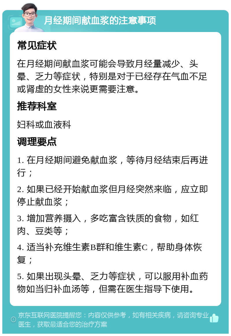 月经期间献血浆的注意事项 常见症状 在月经期间献血浆可能会导致月经量减少、头晕、乏力等症状，特别是对于已经存在气血不足或肾虚的女性来说更需要注意。 推荐科室 妇科或血液科 调理要点 1. 在月经期间避免献血浆，等待月经结束后再进行； 2. 如果已经开始献血浆但月经突然来临，应立即停止献血浆； 3. 增加营养摄入，多吃富含铁质的食物，如红肉、豆类等； 4. 适当补充维生素B群和维生素C，帮助身体恢复； 5. 如果出现头晕、乏力等症状，可以服用补血药物如当归补血汤等，但需在医生指导下使用。