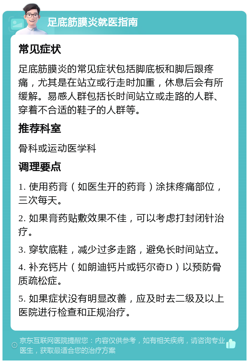 足底筋膜炎就医指南 常见症状 足底筋膜炎的常见症状包括脚底板和脚后跟疼痛，尤其是在站立或行走时加重，休息后会有所缓解。易感人群包括长时间站立或走路的人群、穿着不合适的鞋子的人群等。 推荐科室 骨科或运动医学科 调理要点 1. 使用药膏（如医生开的药膏）涂抹疼痛部位，三次每天。 2. 如果膏药贴敷效果不佳，可以考虑打封闭针治疗。 3. 穿软底鞋，减少过多走路，避免长时间站立。 4. 补充钙片（如朗迪钙片或钙尔奇D）以预防骨质疏松症。 5. 如果症状没有明显改善，应及时去二级及以上医院进行检查和正规治疗。