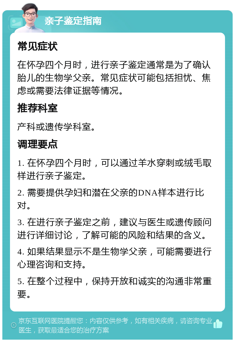 亲子鉴定指南 常见症状 在怀孕四个月时，进行亲子鉴定通常是为了确认胎儿的生物学父亲。常见症状可能包括担忧、焦虑或需要法律证据等情况。 推荐科室 产科或遗传学科室。 调理要点 1. 在怀孕四个月时，可以通过羊水穿刺或绒毛取样进行亲子鉴定。 2. 需要提供孕妇和潜在父亲的DNA样本进行比对。 3. 在进行亲子鉴定之前，建议与医生或遗传顾问进行详细讨论，了解可能的风险和结果的含义。 4. 如果结果显示不是生物学父亲，可能需要进行心理咨询和支持。 5. 在整个过程中，保持开放和诚实的沟通非常重要。