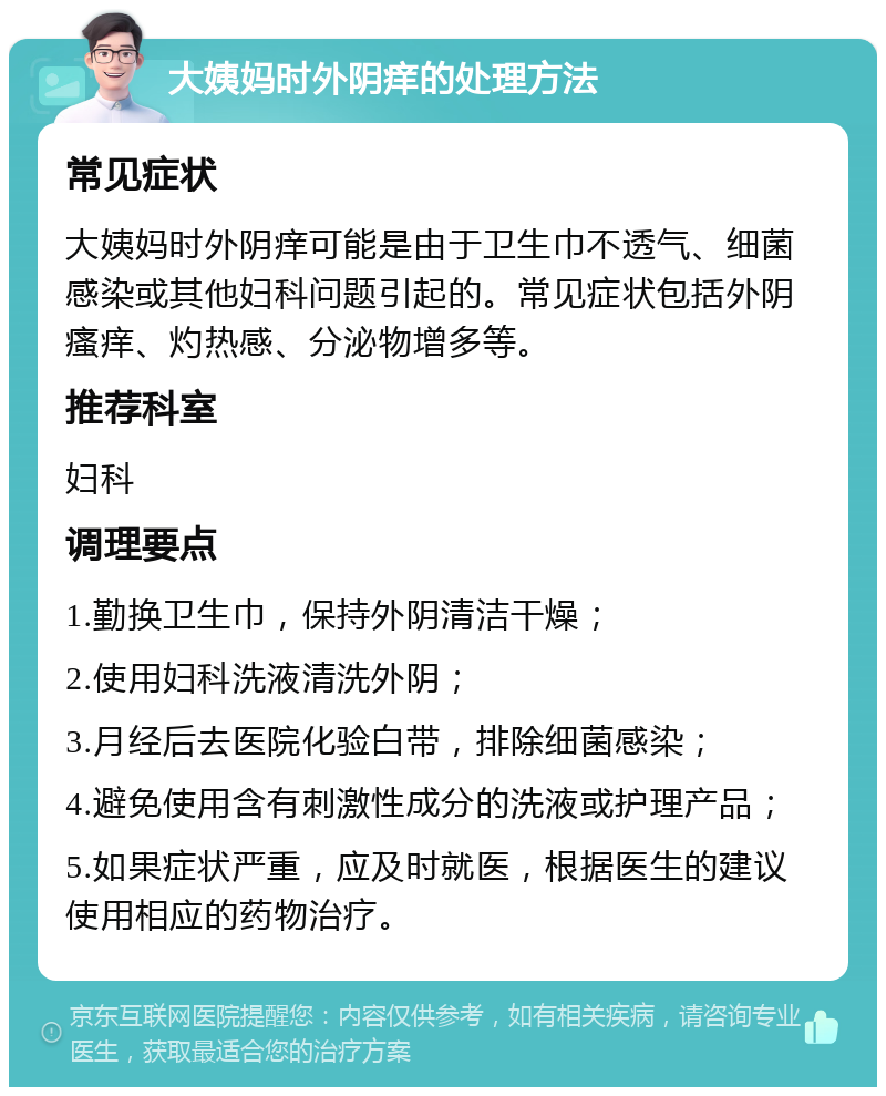 大姨妈时外阴痒的处理方法 常见症状 大姨妈时外阴痒可能是由于卫生巾不透气、细菌感染或其他妇科问题引起的。常见症状包括外阴瘙痒、灼热感、分泌物增多等。 推荐科室 妇科 调理要点 1.勤换卫生巾，保持外阴清洁干燥； 2.使用妇科洗液清洗外阴； 3.月经后去医院化验白带，排除细菌感染； 4.避免使用含有刺激性成分的洗液或护理产品； 5.如果症状严重，应及时就医，根据医生的建议使用相应的药物治疗。