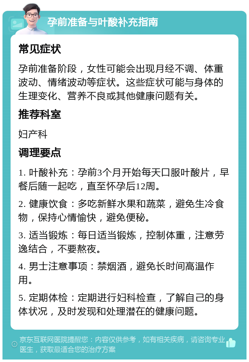 孕前准备与叶酸补充指南 常见症状 孕前准备阶段，女性可能会出现月经不调、体重波动、情绪波动等症状。这些症状可能与身体的生理变化、营养不良或其他健康问题有关。 推荐科室 妇产科 调理要点 1. 叶酸补充：孕前3个月开始每天口服叶酸片，早餐后随一起吃，直至怀孕后12周。 2. 健康饮食：多吃新鲜水果和蔬菜，避免生冷食物，保持心情愉快，避免便秘。 3. 适当锻炼：每日适当锻炼，控制体重，注意劳逸结合，不要熬夜。 4. 男士注意事项：禁烟酒，避免长时间高温作用。 5. 定期体检：定期进行妇科检查，了解自己的身体状况，及时发现和处理潜在的健康问题。