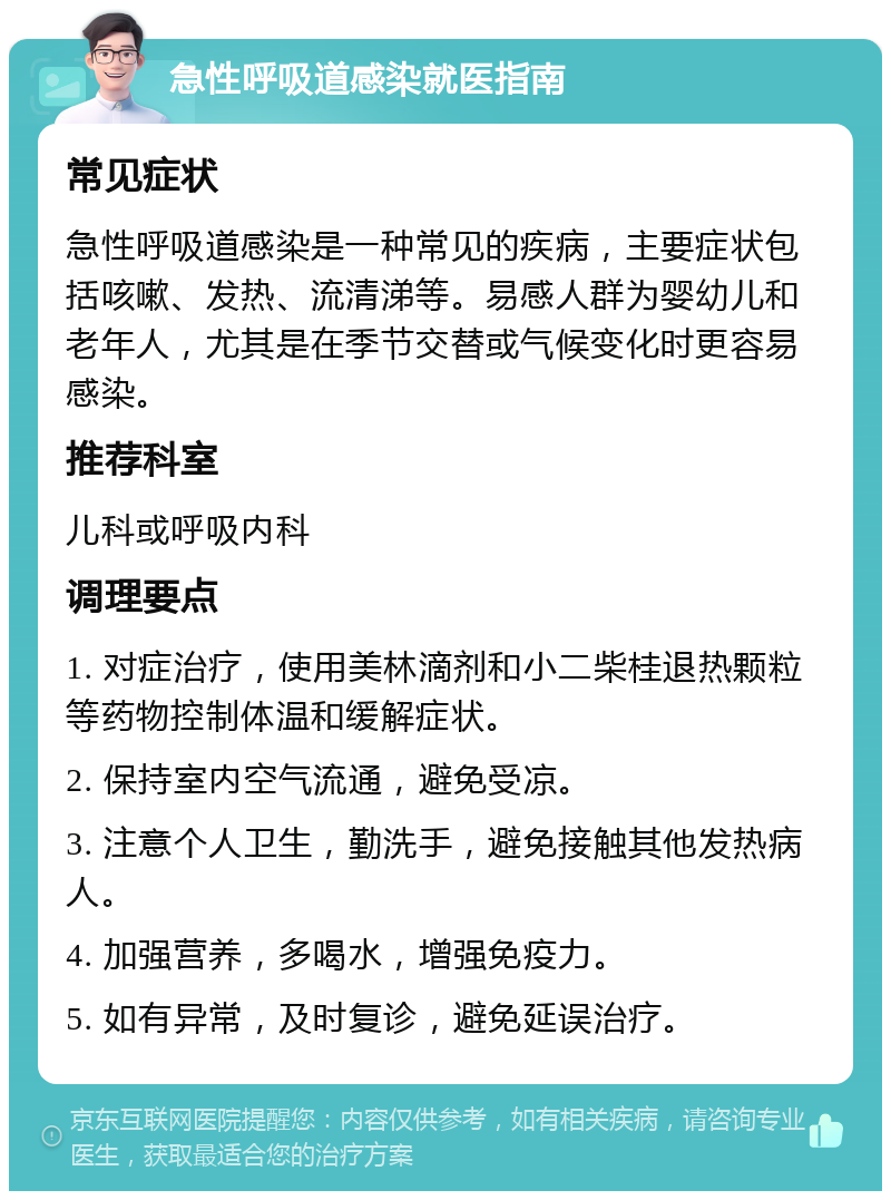 急性呼吸道感染就医指南 常见症状 急性呼吸道感染是一种常见的疾病，主要症状包括咳嗽、发热、流清涕等。易感人群为婴幼儿和老年人，尤其是在季节交替或气候变化时更容易感染。 推荐科室 儿科或呼吸内科 调理要点 1. 对症治疗，使用美林滴剂和小二柴桂退热颗粒等药物控制体温和缓解症状。 2. 保持室内空气流通，避免受凉。 3. 注意个人卫生，勤洗手，避免接触其他发热病人。 4. 加强营养，多喝水，增强免疫力。 5. 如有异常，及时复诊，避免延误治疗。