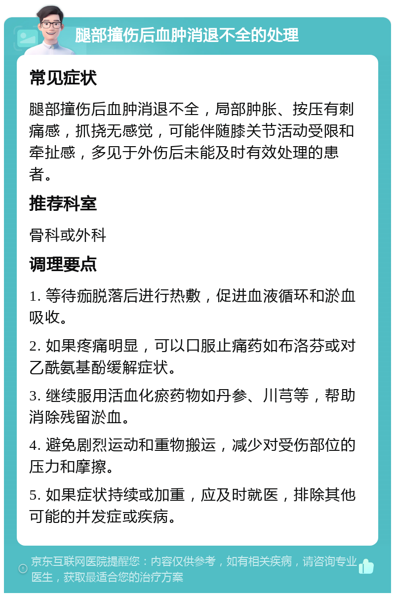 腿部撞伤后血肿消退不全的处理 常见症状 腿部撞伤后血肿消退不全，局部肿胀、按压有刺痛感，抓挠无感觉，可能伴随膝关节活动受限和牵扯感，多见于外伤后未能及时有效处理的患者。 推荐科室 骨科或外科 调理要点 1. 等待痂脱落后进行热敷，促进血液循环和淤血吸收。 2. 如果疼痛明显，可以口服止痛药如布洛芬或对乙酰氨基酚缓解症状。 3. 继续服用活血化瘀药物如丹参、川芎等，帮助消除残留淤血。 4. 避免剧烈运动和重物搬运，减少对受伤部位的压力和摩擦。 5. 如果症状持续或加重，应及时就医，排除其他可能的并发症或疾病。