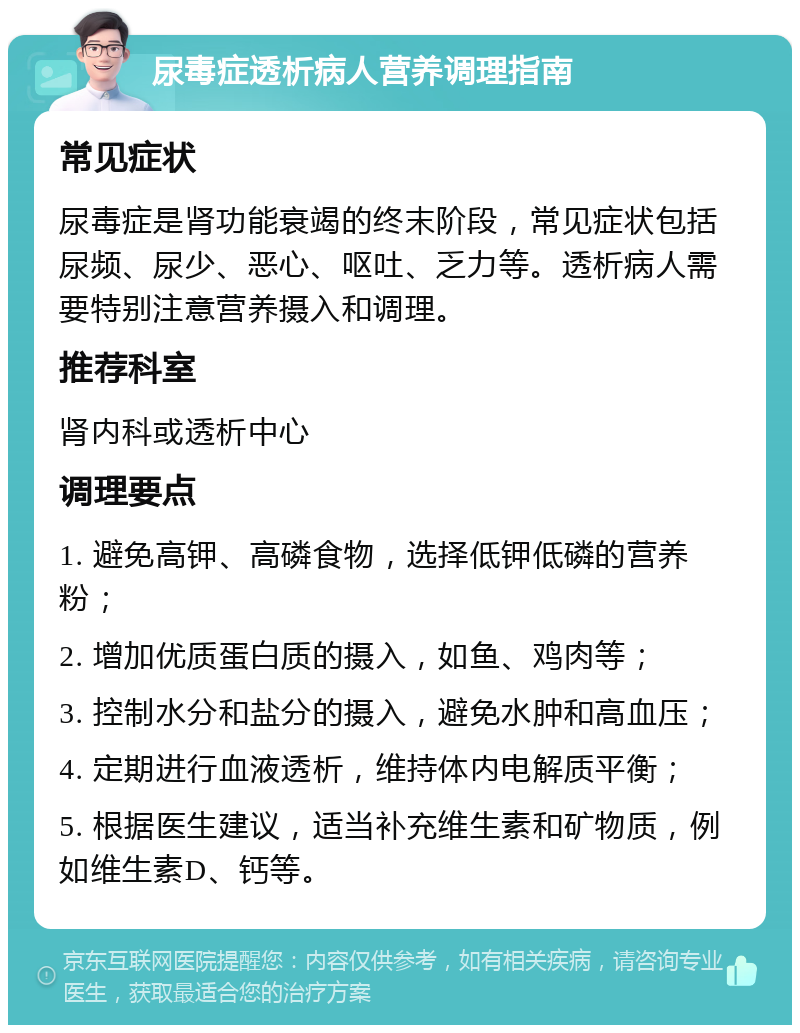 尿毒症透析病人营养调理指南 常见症状 尿毒症是肾功能衰竭的终末阶段，常见症状包括尿频、尿少、恶心、呕吐、乏力等。透析病人需要特别注意营养摄入和调理。 推荐科室 肾内科或透析中心 调理要点 1. 避免高钾、高磷食物，选择低钾低磷的营养粉； 2. 增加优质蛋白质的摄入，如鱼、鸡肉等； 3. 控制水分和盐分的摄入，避免水肿和高血压； 4. 定期进行血液透析，维持体内电解质平衡； 5. 根据医生建议，适当补充维生素和矿物质，例如维生素D、钙等。