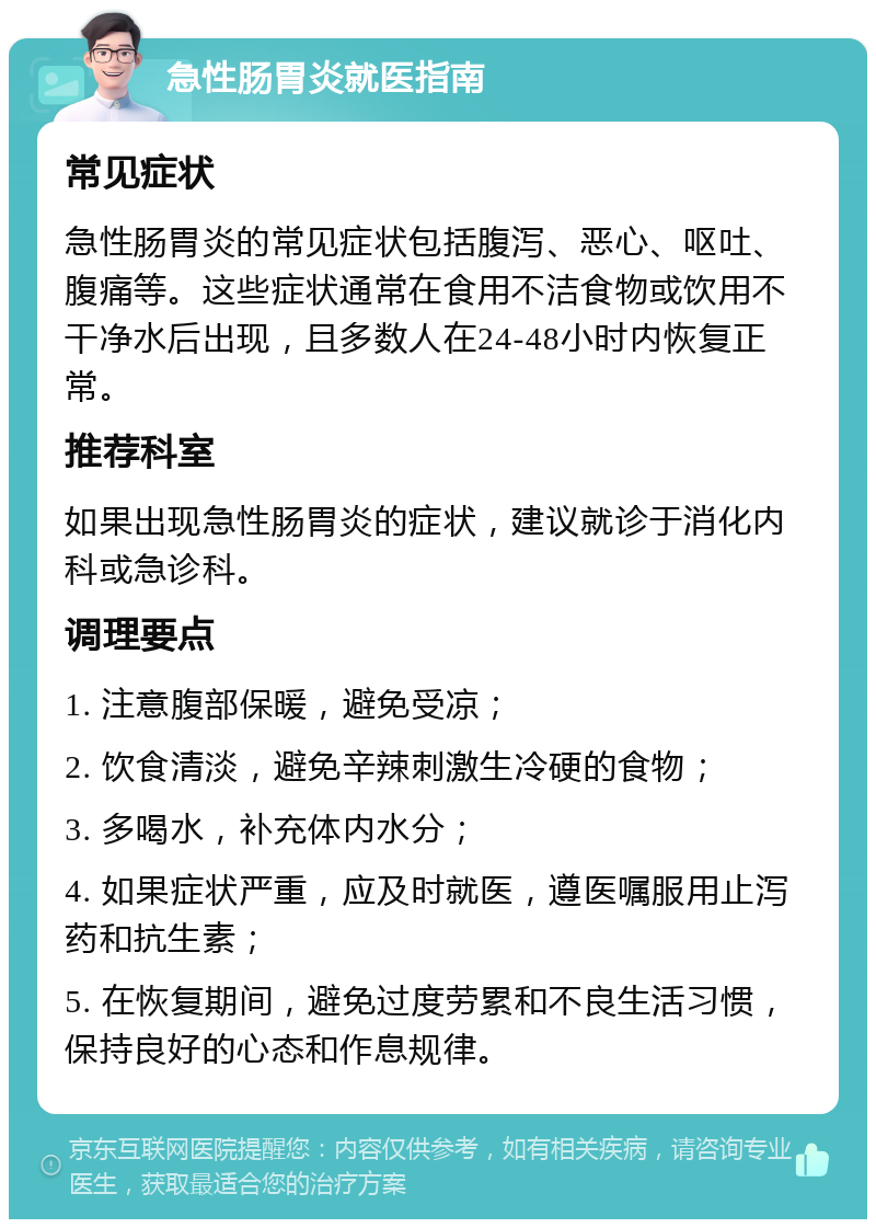 急性肠胃炎就医指南 常见症状 急性肠胃炎的常见症状包括腹泻、恶心、呕吐、腹痛等。这些症状通常在食用不洁食物或饮用不干净水后出现，且多数人在24-48小时内恢复正常。 推荐科室 如果出现急性肠胃炎的症状，建议就诊于消化内科或急诊科。 调理要点 1. 注意腹部保暖，避免受凉； 2. 饮食清淡，避免辛辣刺激生冷硬的食物； 3. 多喝水，补充体内水分； 4. 如果症状严重，应及时就医，遵医嘱服用止泻药和抗生素； 5. 在恢复期间，避免过度劳累和不良生活习惯，保持良好的心态和作息规律。