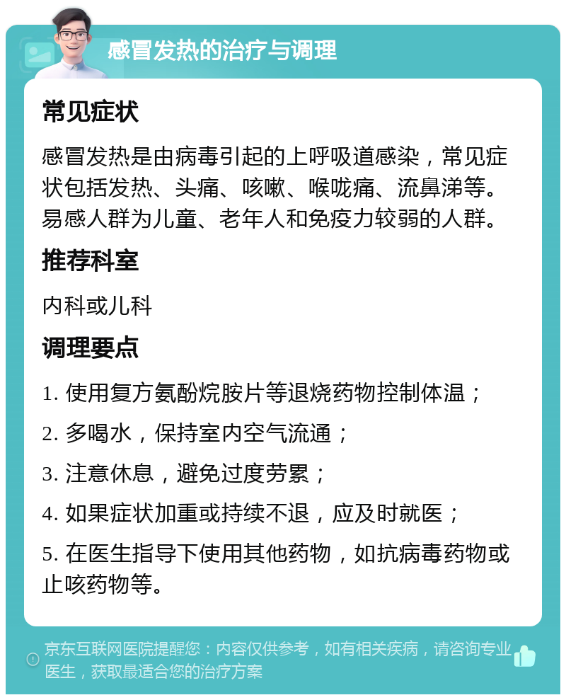 感冒发热的治疗与调理 常见症状 感冒发热是由病毒引起的上呼吸道感染，常见症状包括发热、头痛、咳嗽、喉咙痛、流鼻涕等。易感人群为儿童、老年人和免疫力较弱的人群。 推荐科室 内科或儿科 调理要点 1. 使用复方氨酚烷胺片等退烧药物控制体温； 2. 多喝水，保持室内空气流通； 3. 注意休息，避免过度劳累； 4. 如果症状加重或持续不退，应及时就医； 5. 在医生指导下使用其他药物，如抗病毒药物或止咳药物等。