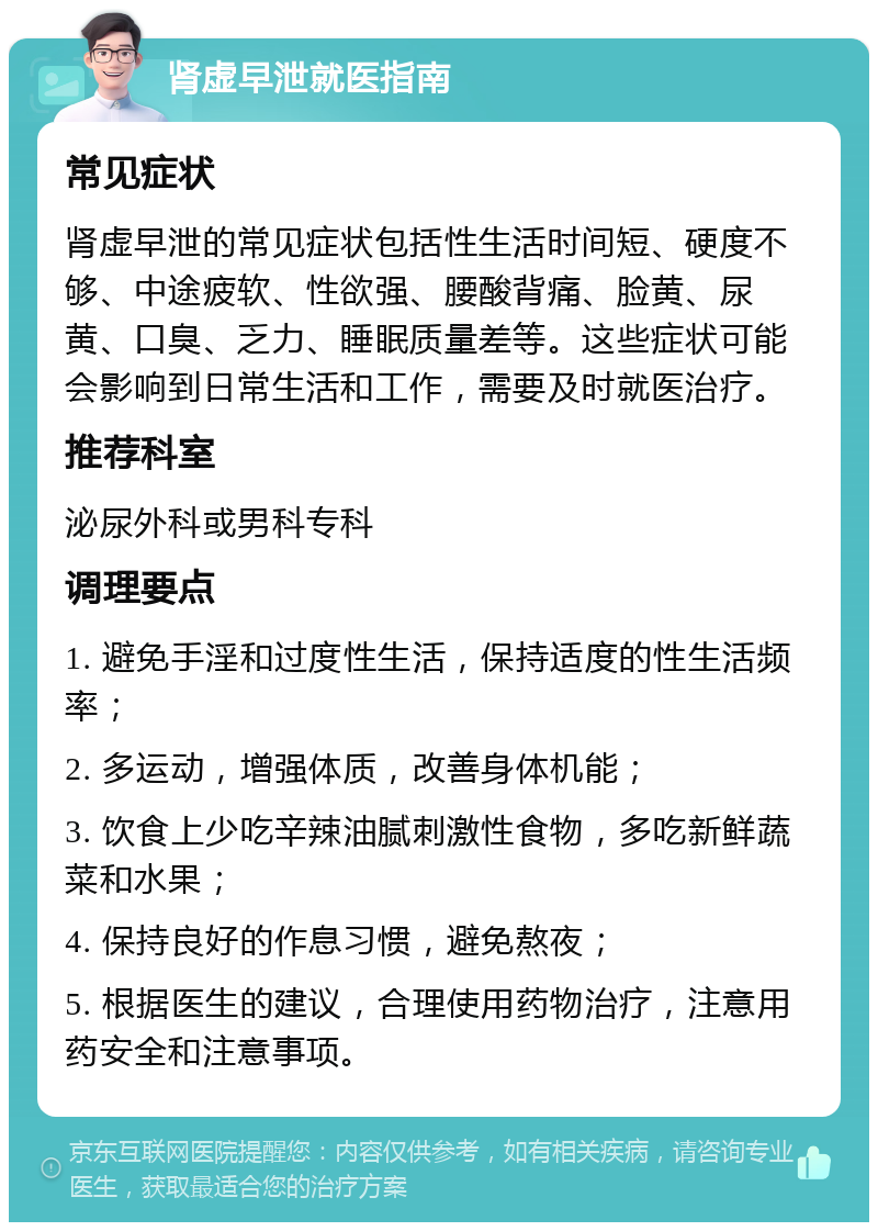 肾虚早泄就医指南 常见症状 肾虚早泄的常见症状包括性生活时间短、硬度不够、中途疲软、性欲强、腰酸背痛、脸黄、尿黄、口臭、乏力、睡眠质量差等。这些症状可能会影响到日常生活和工作，需要及时就医治疗。 推荐科室 泌尿外科或男科专科 调理要点 1. 避免手淫和过度性生活，保持适度的性生活频率； 2. 多运动，增强体质，改善身体机能； 3. 饮食上少吃辛辣油腻刺激性食物，多吃新鲜蔬菜和水果； 4. 保持良好的作息习惯，避免熬夜； 5. 根据医生的建议，合理使用药物治疗，注意用药安全和注意事项。