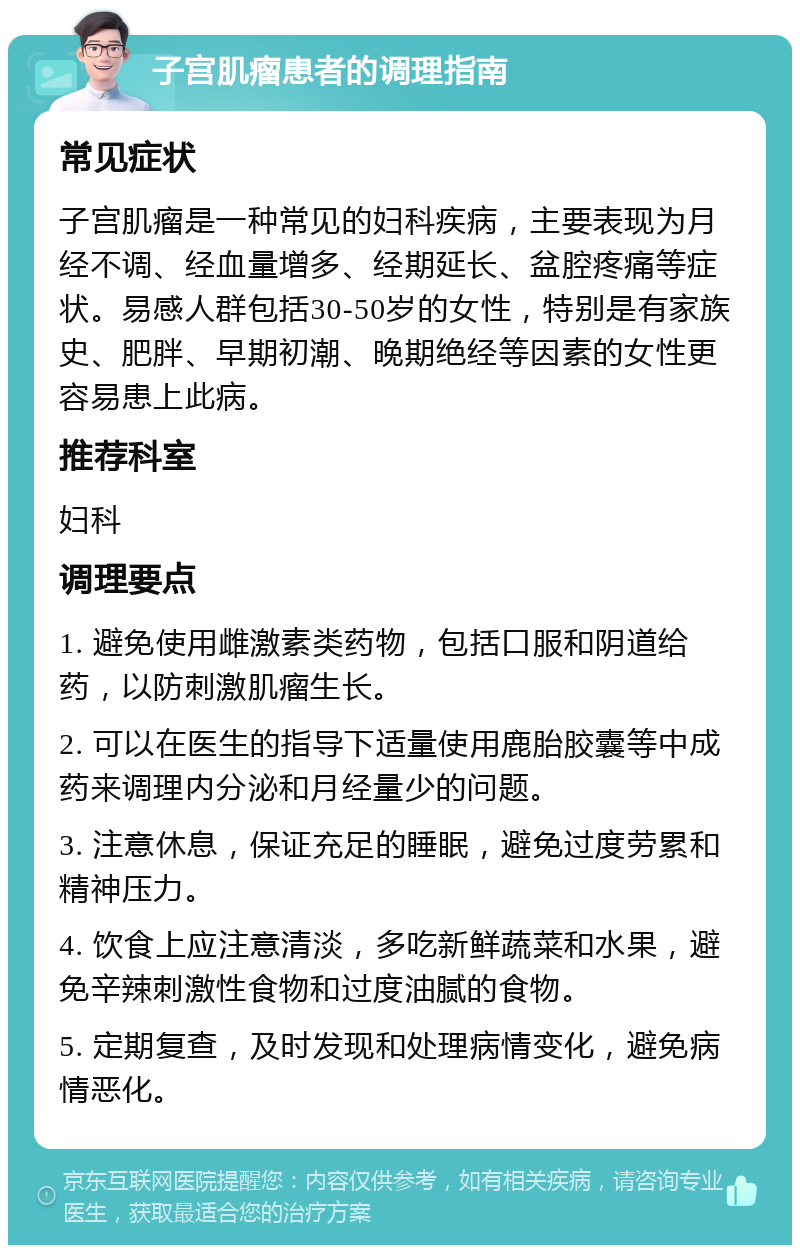 子宫肌瘤患者的调理指南 常见症状 子宫肌瘤是一种常见的妇科疾病，主要表现为月经不调、经血量增多、经期延长、盆腔疼痛等症状。易感人群包括30-50岁的女性，特别是有家族史、肥胖、早期初潮、晚期绝经等因素的女性更容易患上此病。 推荐科室 妇科 调理要点 1. 避免使用雌激素类药物，包括口服和阴道给药，以防刺激肌瘤生长。 2. 可以在医生的指导下适量使用鹿胎胶囊等中成药来调理内分泌和月经量少的问题。 3. 注意休息，保证充足的睡眠，避免过度劳累和精神压力。 4. 饮食上应注意清淡，多吃新鲜蔬菜和水果，避免辛辣刺激性食物和过度油腻的食物。 5. 定期复查，及时发现和处理病情变化，避免病情恶化。