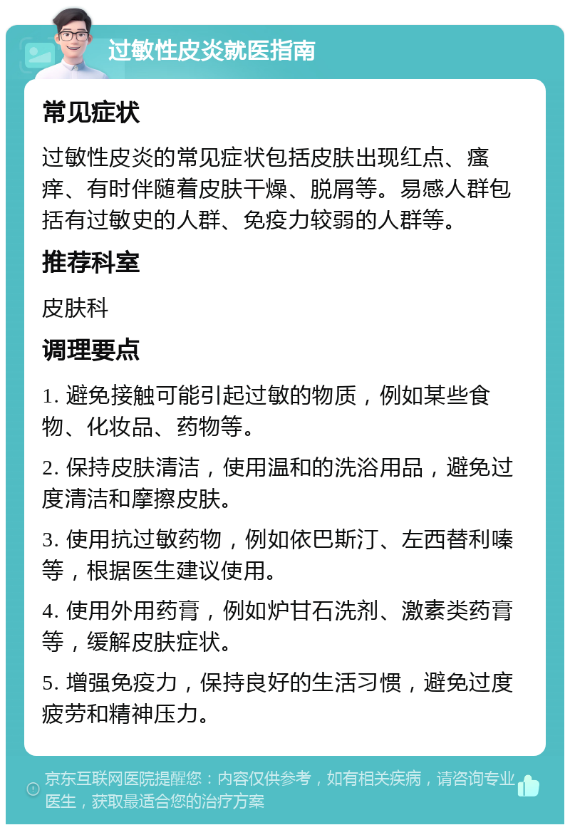 过敏性皮炎就医指南 常见症状 过敏性皮炎的常见症状包括皮肤出现红点、瘙痒、有时伴随着皮肤干燥、脱屑等。易感人群包括有过敏史的人群、免疫力较弱的人群等。 推荐科室 皮肤科 调理要点 1. 避免接触可能引起过敏的物质，例如某些食物、化妆品、药物等。 2. 保持皮肤清洁，使用温和的洗浴用品，避免过度清洁和摩擦皮肤。 3. 使用抗过敏药物，例如依巴斯汀、左西替利嗪等，根据医生建议使用。 4. 使用外用药膏，例如炉甘石洗剂、激素类药膏等，缓解皮肤症状。 5. 增强免疫力，保持良好的生活习惯，避免过度疲劳和精神压力。