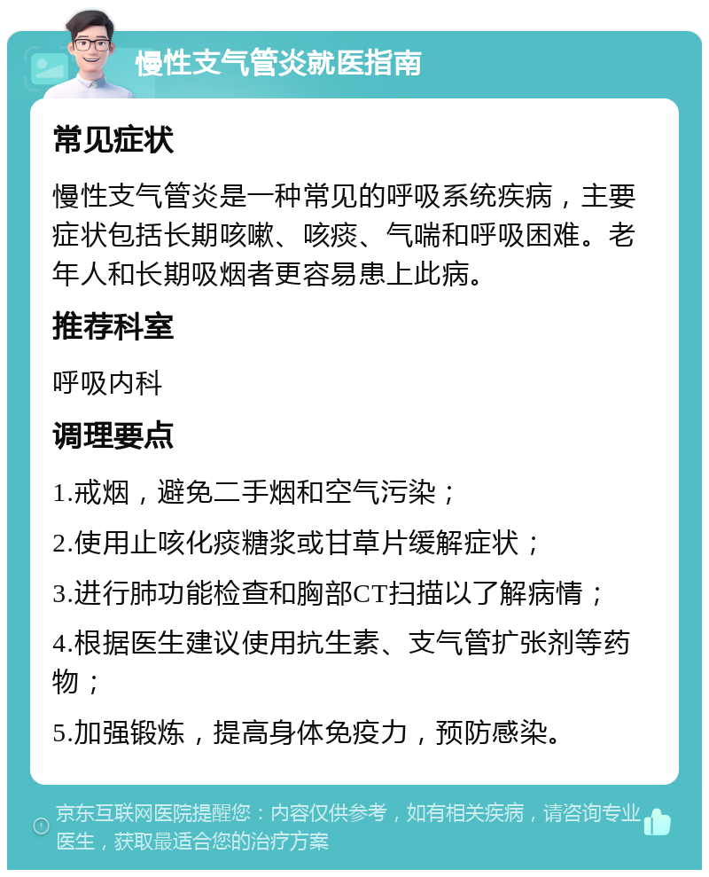 慢性支气管炎就医指南 常见症状 慢性支气管炎是一种常见的呼吸系统疾病，主要症状包括长期咳嗽、咳痰、气喘和呼吸困难。老年人和长期吸烟者更容易患上此病。 推荐科室 呼吸内科 调理要点 1.戒烟，避免二手烟和空气污染； 2.使用止咳化痰糖浆或甘草片缓解症状； 3.进行肺功能检查和胸部CT扫描以了解病情； 4.根据医生建议使用抗生素、支气管扩张剂等药物； 5.加强锻炼，提高身体免疫力，预防感染。