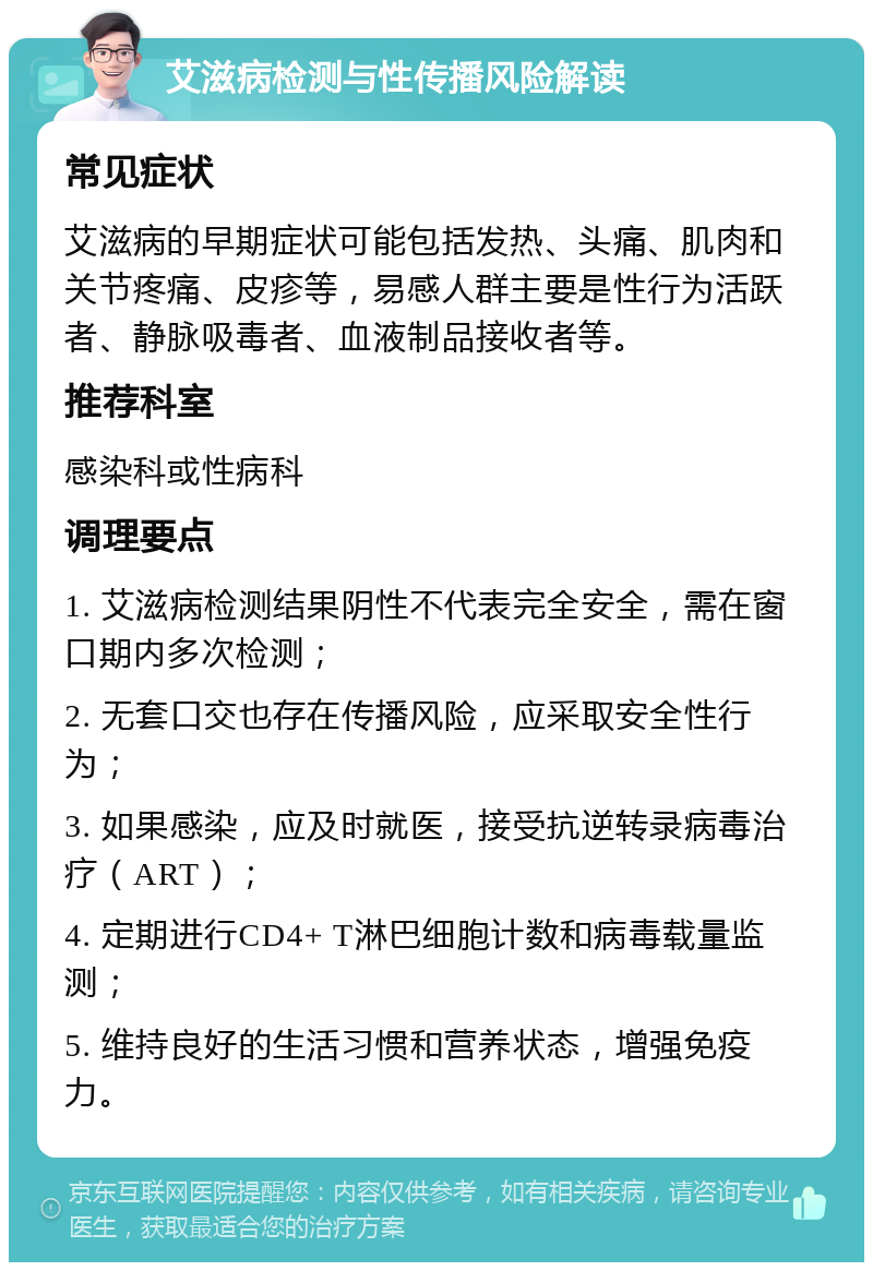 艾滋病检测与性传播风险解读 常见症状 艾滋病的早期症状可能包括发热、头痛、肌肉和关节疼痛、皮疹等，易感人群主要是性行为活跃者、静脉吸毒者、血液制品接收者等。 推荐科室 感染科或性病科 调理要点 1. 艾滋病检测结果阴性不代表完全安全，需在窗口期内多次检测； 2. 无套口交也存在传播风险，应采取安全性行为； 3. 如果感染，应及时就医，接受抗逆转录病毒治疗（ART）； 4. 定期进行CD4+ T淋巴细胞计数和病毒载量监测； 5. 维持良好的生活习惯和营养状态，增强免疫力。